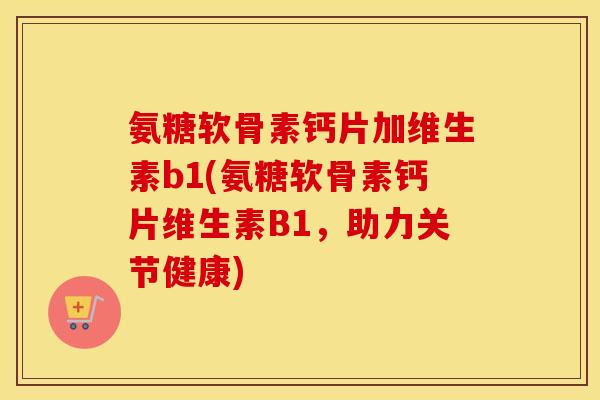 氨糖软骨素钙片加维生素b1(氨糖软骨素钙片维生素B1,助力关节健康) 氨糖软骨素钙片加维生素b1(氨糖软骨素钙片维生素B1,助力关节健康)
