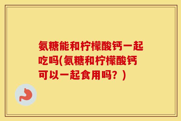 氨糖能和柠檬酸钙一起吃吗(氨糖和柠檬酸钙可以一起食用吗?) 氨糖能和柠檬酸钙一起吃吗(氨糖和柠檬酸钙可以一起食用吗?)