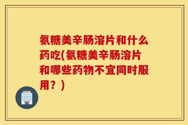 氨糖美辛肠溶片和什么药吃(氨糖美辛肠溶片和哪些不宜同时服用？)
