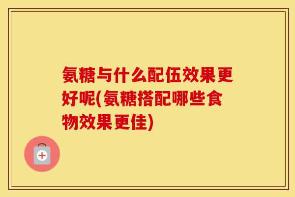 氨糖与什么配伍效果更好呢(氨糖搭配哪些食物效果更佳) 氨糖与什么配伍效果更好呢(氨糖搭配哪些食物效果更佳)