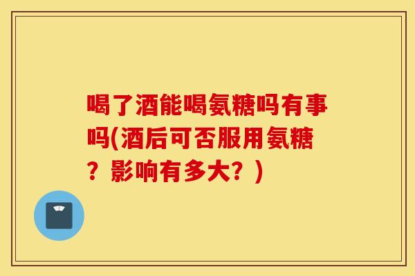喝了酒能喝氨糖吗有事吗(酒后可否服用氨糖?影响有多大?) 喝了酒能喝氨糖吗有事吗(酒后可否服用氨糖?影响有多大?)