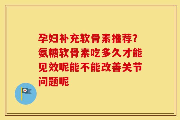孕妇补充软骨素推荐？氨糖软骨素吃多久才能见效呢能不能改善关节问题呢