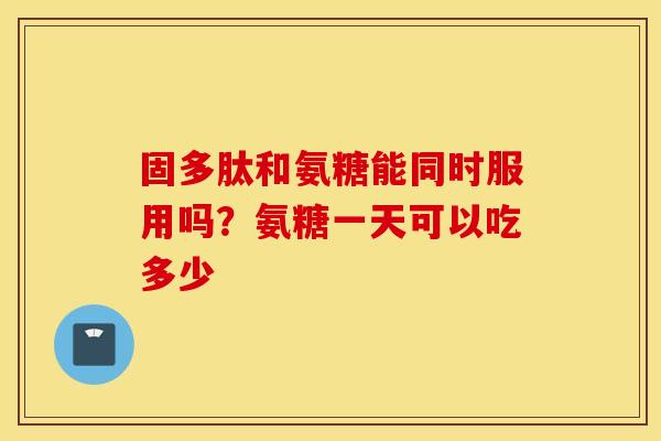 固多肽和氨糖能同时服用吗？氨糖一天可以吃多少