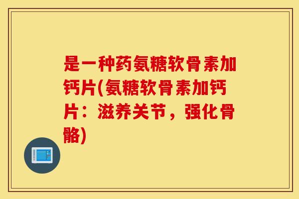 是一种药氨糖软骨素加钙片(氨糖软骨素加钙片:滋养关节,强化骨骼) 是一种药氨糖软骨素加钙片(氨糖软骨素加钙片:滋养关节,强化骨骼)