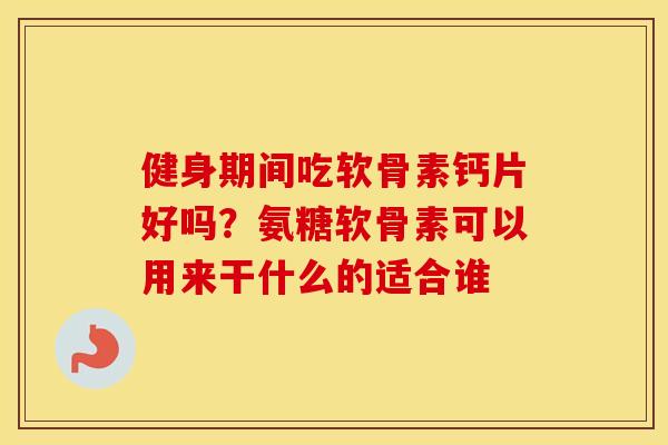 健身期间吃软骨素钙片好吗？氨糖软骨素可以用来干什么的适合谁