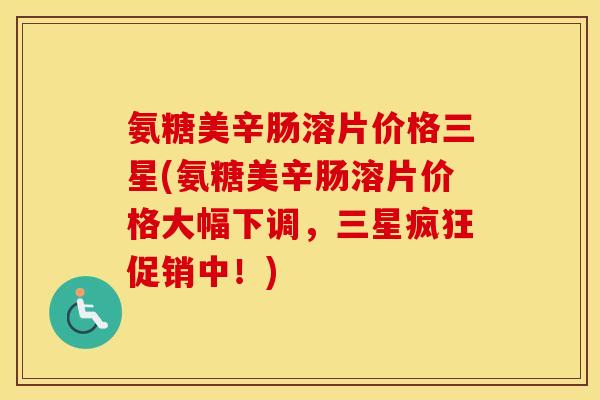 氨糖美辛肠溶片价格三星(氨糖美辛肠溶片价格大幅下调,三星疯狂促销中!) 氨糖美辛肠溶片价格三星(氨糖美辛肠溶片价格大幅下调,三星疯狂促销中!)