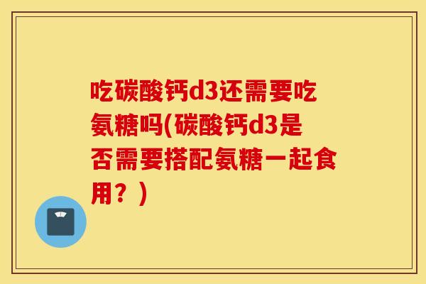 吃碳酸钙d3还需要吃氨糖吗(碳酸钙d3是否需要搭配氨糖一起食用?) 吃碳酸钙d3还需要吃氨糖吗(碳酸钙d3是否需要搭配氨糖一起食用?)
