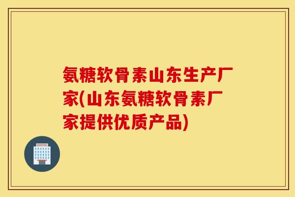 氨糖软骨素山东生产厂家(山东氨糖软骨素厂家提供优质产品)