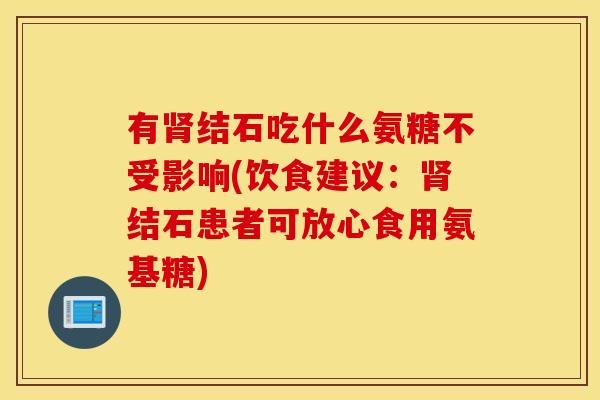 有结石吃什么氨糖不受影响(饮食建议:结石患者可放心食用氨基糖) 有结石吃什么氨糖不受影响(饮食建议:结石患者可放心食用氨基糖)