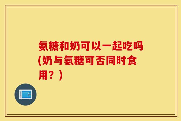 氨糖和奶可以一起吃吗(奶与氨糖可否同时食用？)