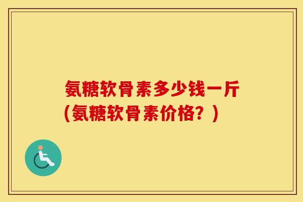 氨糖软骨素多少钱一斤(氨糖软骨素价格？)