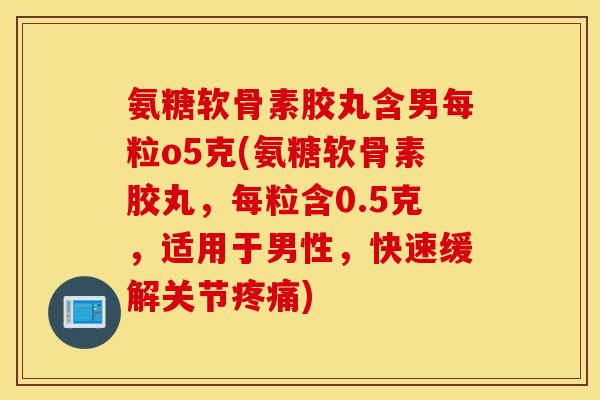 氨糖软骨素胶丸含男每粒o5克(氨糖软骨素胶丸,每粒含0.5克,适用于男性,快速缓解关节) 氨糖软骨素胶丸含男每粒o5克(氨糖软骨素胶丸,每粒含0.5克,适用于男性,快速缓解关节)