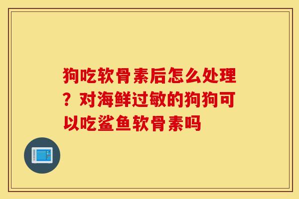 狗吃软骨素后怎么处理？对海鲜的狗狗可以吃鲨鱼软骨素吗