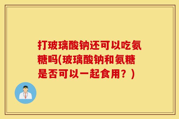 打玻璃酸钠还可以吃氨糖吗(玻璃酸钠和氨糖是否可以一起食用?) 打玻璃酸钠还可以吃氨糖吗(玻璃酸钠和氨糖是否可以一起食用?)