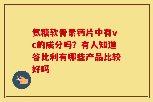 氨糖软骨素钙片中有vc的成分吗?有人知道谷比利有哪些产品比较好吗 氨糖软骨素钙片中有vc的成分吗?有人知道谷比利有哪些产品比较好吗