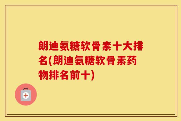 朗迪氨糖软骨素十大排名(朗迪氨糖软骨素排名前十)