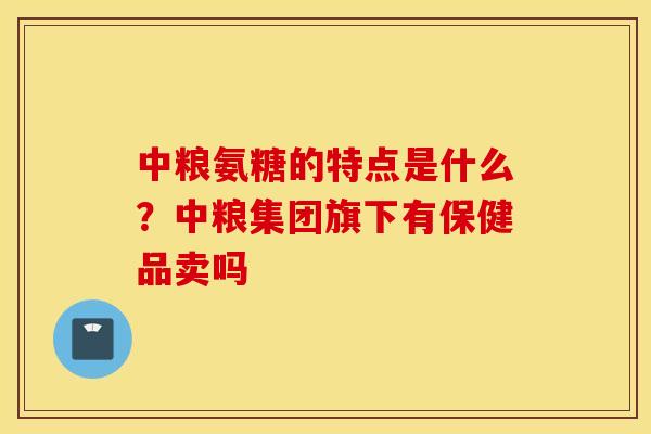 中粮氨糖的特点是什么？中粮集团旗下有保健品卖吗