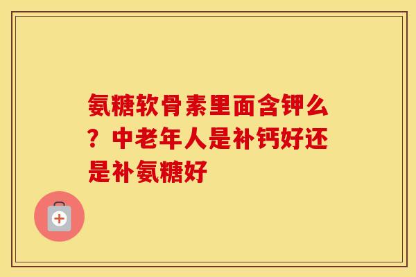 氨糖软骨素里面含钾么?中老年人是补钙好还是补氨糖好 氨糖软骨素里面含钾么?中老年人是补钙好还是补氨糖好