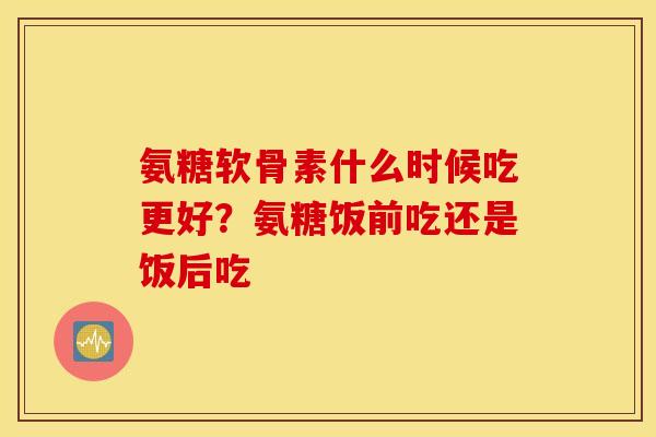 氨糖软骨素什么时候吃更好?氨糖饭前吃还是饭后吃 氨糖软骨素什么时候吃更好?氨糖饭前吃还是饭后吃