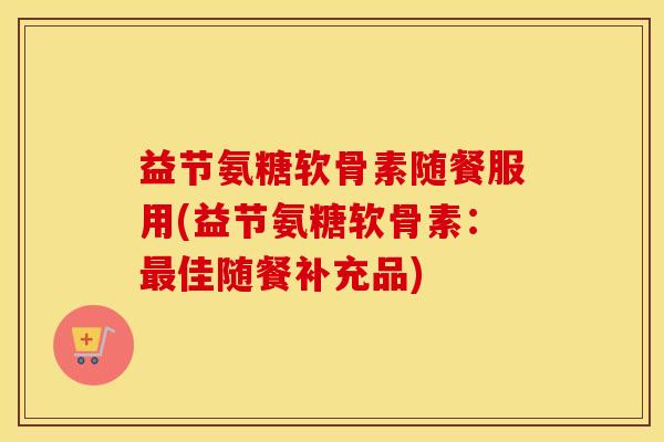 益节氨糖软骨素随餐服用(益节氨糖软骨素:佳随餐补充品) 益节氨糖软骨素随餐服用(益节氨糖软骨素:佳随餐补充品)