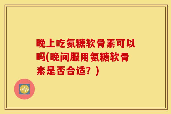 晚上吃氨糖软骨素可以吗(晚间服用氨糖软骨素是否合适?) 晚上吃氨糖软骨素可以吗(晚间服用氨糖软骨素是否合适?)