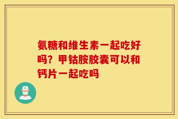 氨糖和维生素一起吃好吗?甲钴胺胶囊可以和钙片一起吃吗 氨糖和维生素一起吃好吗?甲钴胺胶囊可以和钙片一起吃吗