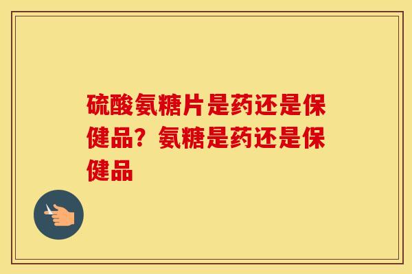 硫酸氨糖片是药还是保健品？氨糖是药还是保健品