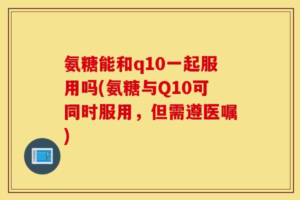 氨糖能和q10一起服用吗(氨糖与Q10可同时服用,但需遵医嘱) 氨糖能和q10一起服用吗(氨糖与Q10可同时服用,但需遵医嘱)