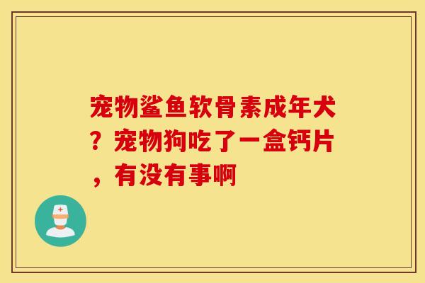 宠物鲨鱼软骨素成年犬?宠物狗吃了一盒钙片,有没有事啊 宠物鲨鱼软骨素成年犬?宠物狗吃了一盒钙片,有没有事啊