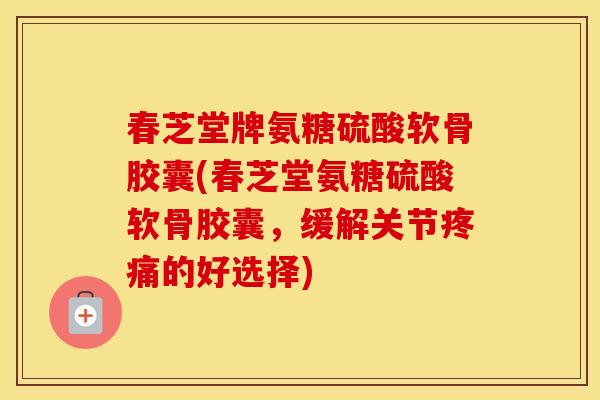 春芝堂牌氨糖硫酸软骨胶囊(春芝堂氨糖硫酸软骨胶囊，缓解关节的好选择)