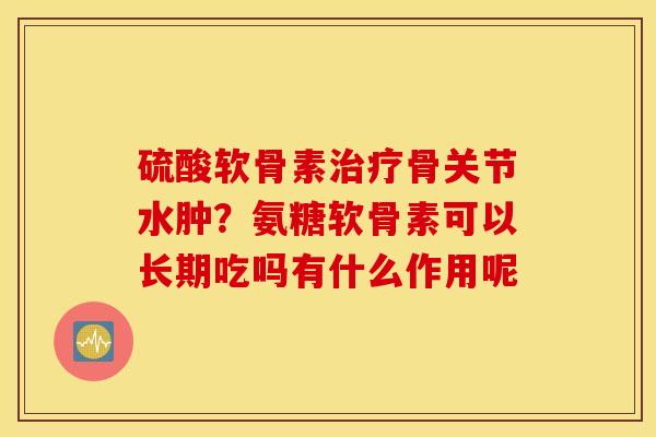硫酸软骨素骨关节水肿?氨糖软骨素可以长期吃吗有什么作用呢 硫酸软骨素骨关节水肿?氨糖软骨素可以长期吃吗有什么作用呢