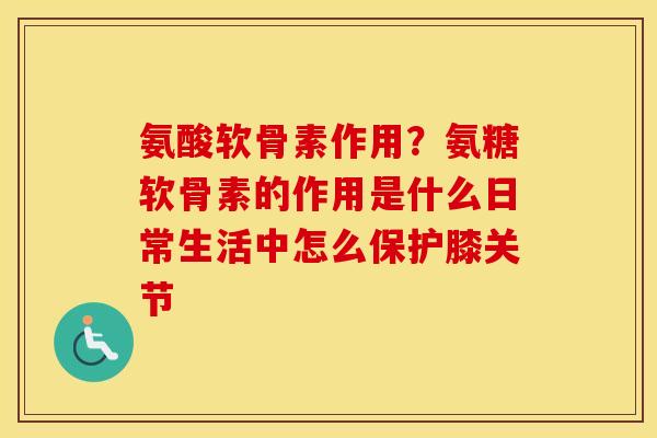 氨酸软骨素作用？氨糖软骨素的作用是什么日常生活中怎么保护膝关节