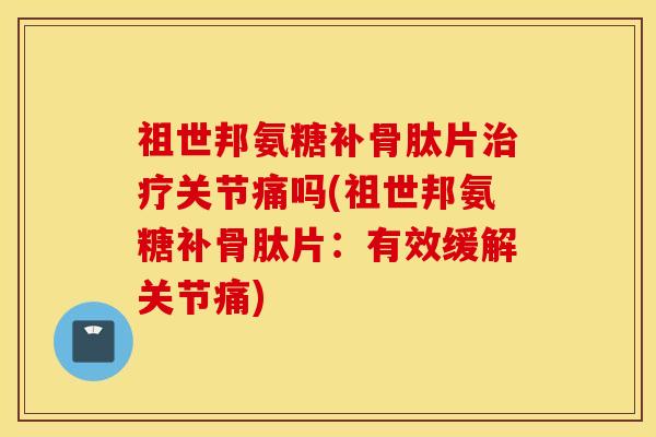 祖世邦氨糖补骨肽片关节痛吗(祖世邦氨糖补骨肽片:有效缓解关节痛) 祖世邦氨糖补骨肽片关节痛吗(祖世邦氨糖补骨肽片:有效缓解关节痛)