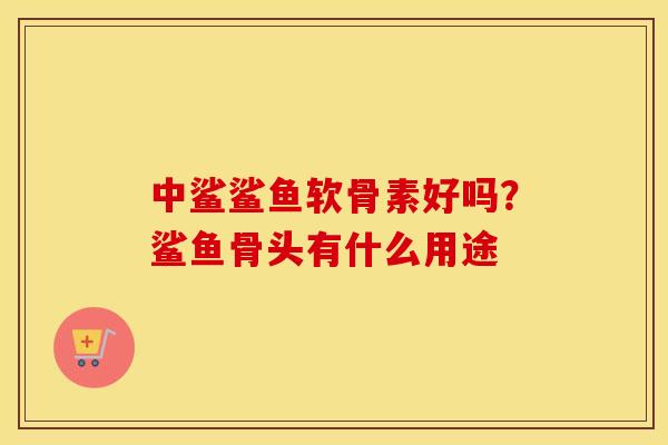 中鲨鲨鱼软骨素好吗?鲨鱼骨头有什么用途 中鲨鲨鱼软骨素好吗?鲨鱼骨头有什么用途