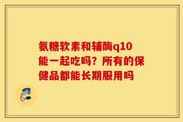 氨糖软素和辅酶q10能一起吃吗?所有的保健品都能长期服用吗 氨糖软素和辅酶q10能一起吃吗?所有的保健品都能长期服用吗