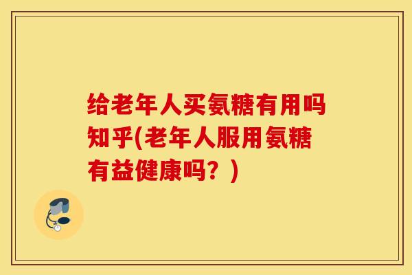 给老年人买氨糖有用吗知乎(老年人服用氨糖有益健康吗?) 给老年人买氨糖有用吗知乎(老年人服用氨糖有益健康吗?)