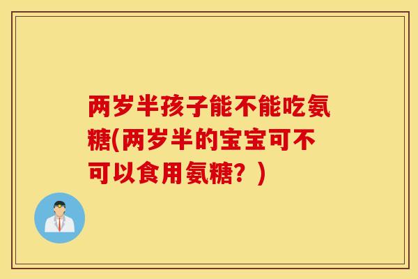两岁半孩子能不能吃氨糖(两岁半的宝宝可不可以食用氨糖?) 两岁半孩子能不能吃氨糖(两岁半的宝宝可不可以食用氨糖?)