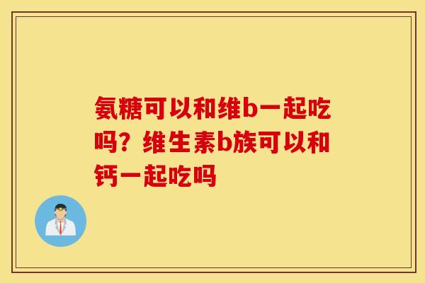 氨糖可以和维b一起吃吗?维生素b族可以和钙一起吃吗 氨糖可以和维b一起吃吗?维生素b族可以和钙一起吃吗