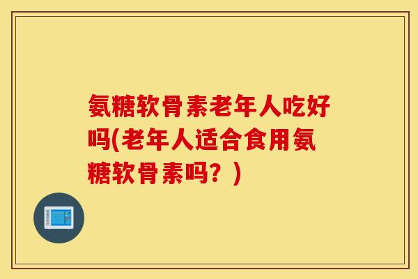 氨糖软骨素老年人吃好吗(老年人适合食用氨糖软骨素吗？)
