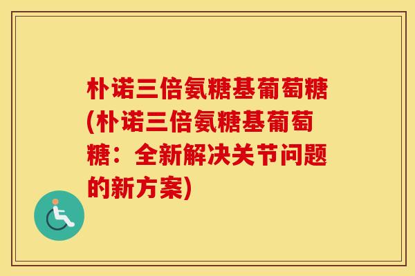 朴诺三倍氨糖基葡萄糖(朴诺三倍氨糖基葡萄糖：全新解决关节问题的新方案)