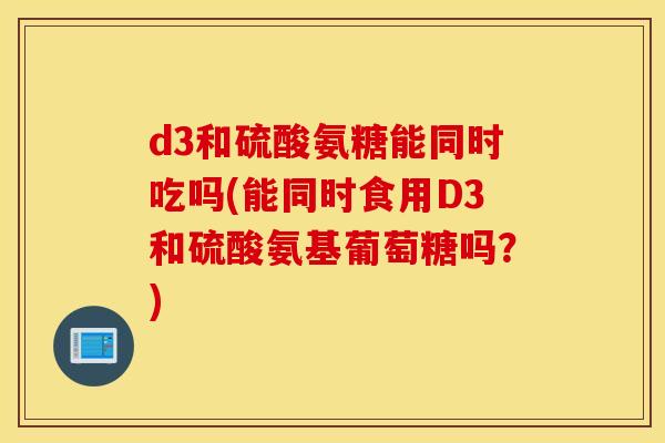 d3和硫酸氨糖能同时吃吗(能同时食用D3和硫酸氨基葡萄糖吗？)