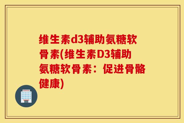 维生素d3辅助氨糖软骨素(维生素D3辅助氨糖软骨素:促进骨骼健康) 维生素d3辅助氨糖软骨素(维生素D3辅助氨糖软骨素:促进骨骼健康)