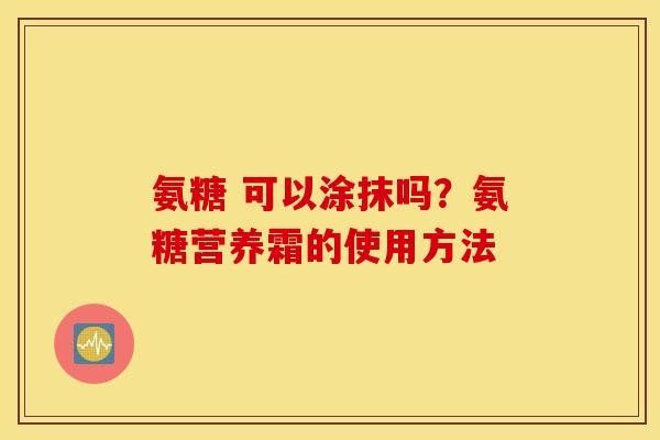 氨糖 可以涂抹吗?氨糖营养霜的使用方法 氨糖 可以涂抹吗?氨糖营养霜的使用方法