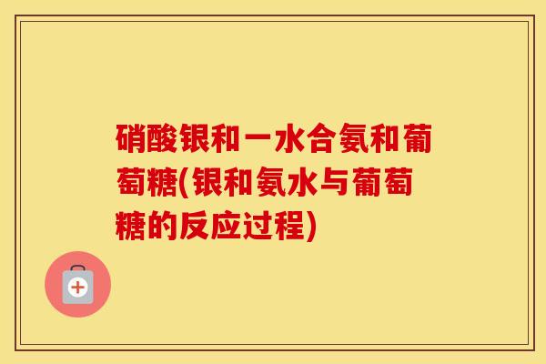 硝酸银和一水合氨和葡萄糖(银和氨水与葡萄糖的反应过程) 硝酸银和一水合氨和葡萄糖(银和氨水与葡萄糖的反应过程)