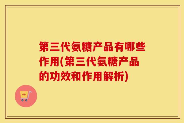 第三代氨糖产品有哪些作用(第三代氨糖产品的功效和作用解析)