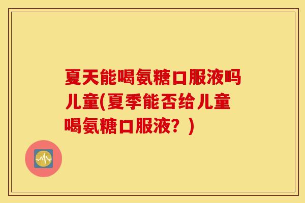 夏天能喝氨糖口服液吗儿童(夏季能否给儿童喝氨糖口服液?) 夏天能喝氨糖口服液吗儿童(夏季能否给儿童喝氨糖口服液?)