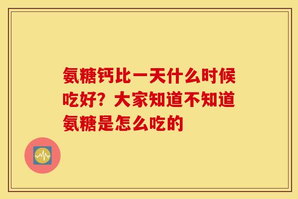 氨糖钙比一天什么时候吃好?大家知道不知道氨糖是怎么吃的 氨糖钙比一天什么时候吃好?大家知道不知道氨糖是怎么吃的