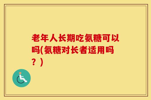 老年人长期吃氨糖可以吗(氨糖对长者适用吗？)