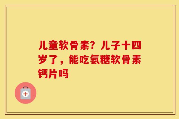 儿童软骨素?儿子十四岁了,能吃氨糖软骨素钙片吗 儿童软骨素?儿子十四岁了,能吃氨糖软骨素钙片吗