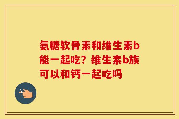氨糖软骨素和维生素b能一起吃?维生素b族可以和钙一起吃吗 氨糖软骨素和维生素b能一起吃?维生素b族可以和钙一起吃吗